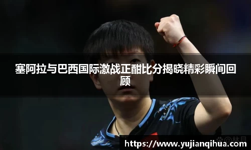 塞阿拉与巴西国际激战正酣比分揭晓精彩瞬间回顾